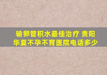 输卵管积水最佳治疗 贵阳华夏不孕不育医院电话多少